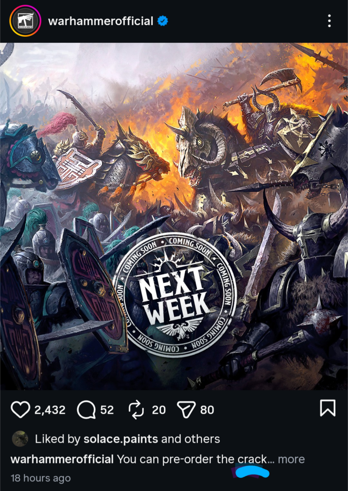 WARHAMMER warhammerofficial SOON COMING SOON COMING SOON NEXT WEEK NOOS ONTWO COMING SOON NOOS DINOS 2,432 5220 > 80 Liked by solace.paints and others warhammerofficial You can pre-order the crack... more 18 hours ago Σ