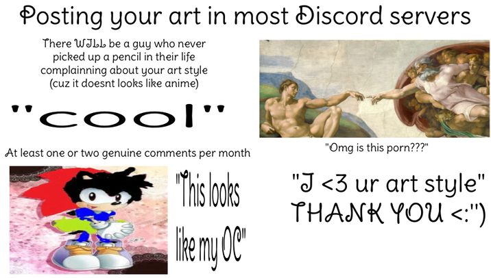 Posting your art in most Discord servers There WILL be a guy who never picked up a pencil in their life complainning about your art style (cuz it doesnt looks like anime) "cool' At least one or two genuine comments per month "This looks The my OC' "Omg is this p---???" "J <3 ur art style" THANK YOU <:"')