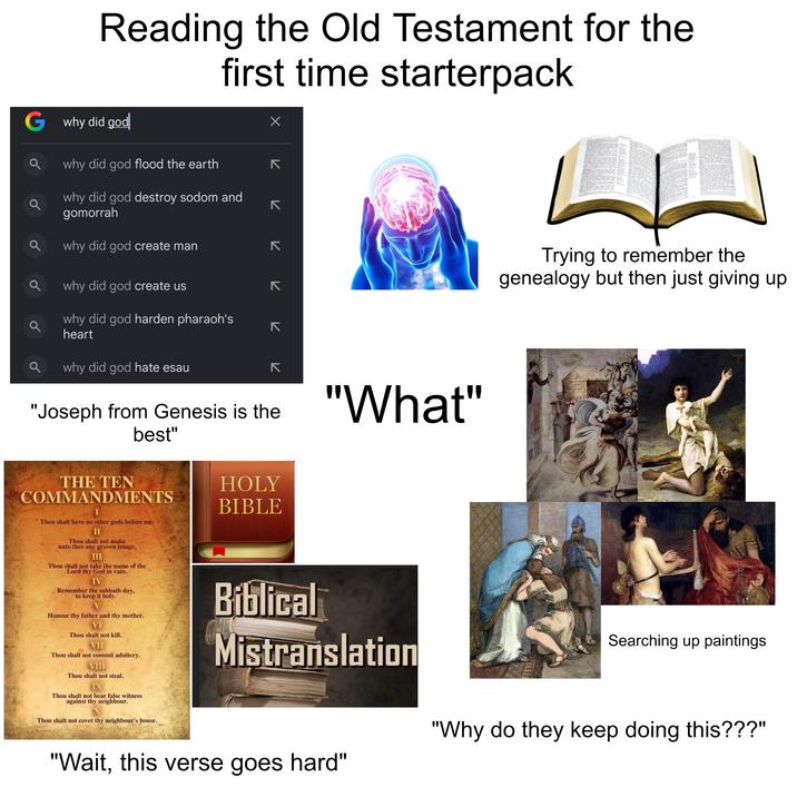 Reading the Old Testament for the first time starterpack G why did god why did god flood the earth why did god destroy sodom and gomorrah why did god create man Q why did god create us why did god harden pharaoh's heart ✓ لا لا 7 7 7 7 لا L Trying to remember the genealogy but then just giving up Q why did god hate esau 71 צ "Joseph from Genesis is the best" "What" THE TEN COMMANDMENTS I Thou shalt have no other gods before me. II Thou shalt not make unto thee any graven image. III Thou shalt not take the name of the Lord thy God in vain. IV Remember the sabbath day, to keep it holy. Honour thy father and thy mother. VI Thou shalt not kill. VII Thou shalt not commit adultery. VIII Thou shalt not steal. IX Thou shalt not bear false witness against thy neighbour. Thou shalt not covet thy neighbour's house. HOLY BIBLE Biblical Mistranslation "Wait, this verse goes hard" Searching up paintings "Why do they keep doing this???"
