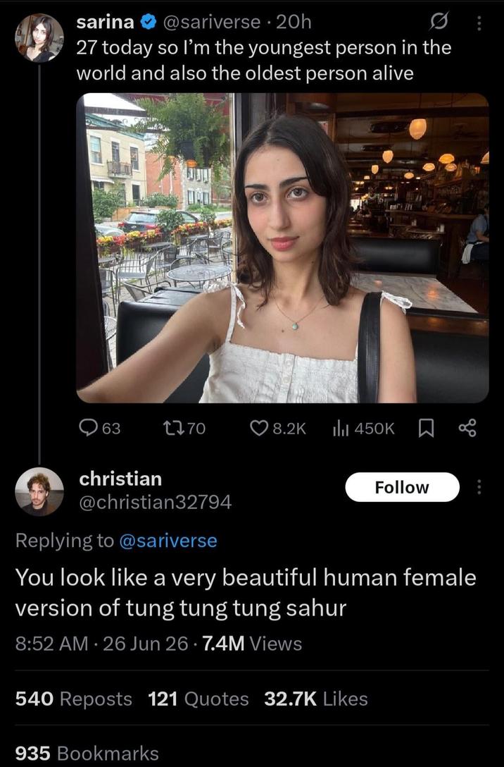 sarina @sariverse 20h 27 today so I'm the youngest person in the world and also the oldest person alive DOW 63 1770 8.2K ili 450K christian @christian32794 Replying to @sariverse Follow You look like a very beautiful human female version of tung tung tung sahur 8:52 AM 26 Jun 26 7.4M Views • 540 Reposts 121 Quotes 32.7K Likes 935 Bookmarks