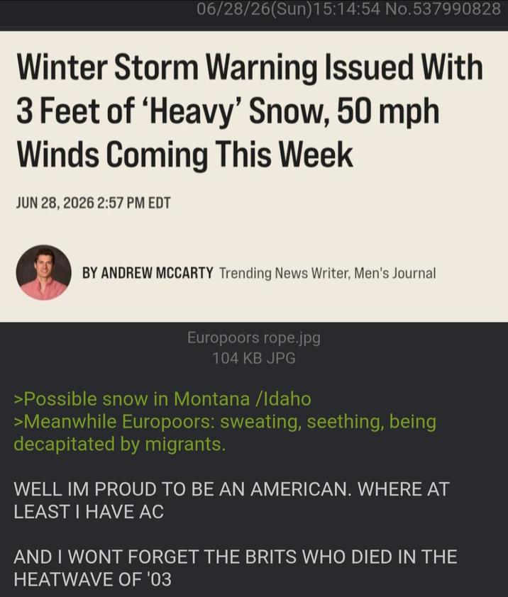 06/28/26(Sun)15:14:54 No.537990828 Winter Storm Warning Issued With 3 Feet of 'Heavy' Snow, 50 mph Winds Coming This Week JUN 28, 2026 2:57 PM EDT BY ANDREW MCCARTY Trending News Writer, Men's Journal Europoors rope.jpg 104 KB JPG >Possible snow in Montana /Idaho >Meanwhile Europoors: sweating, seething, being decapitated by migrants. WELL IM PROUD TO BE AN AMERICAN. WHERE AT LEAST I HAVE AC AND I WONT FORGET THE BRITS WHO DIED IN THE HEATWAVE OF '03