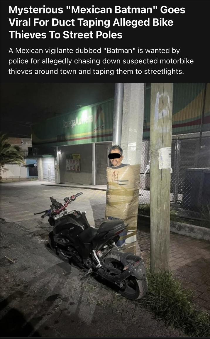 Mysterious "Mexican Batman" Goes Viral For Duct Taping Alleged Bike Thieves To Street Poles A Mexican vigilante dubbed "Batman" is wanted by police for allegedly chasing down suspected motorbike thieves around town and taping them to streetlights.