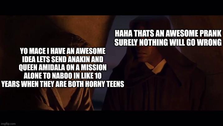 YO MACE I HAVE AN AWESOME IDEA LETS SEND ANAKIN AND QUEEN AMIDALA ON A MISSION ALONE TO NABOO IN LIKE 10 HAHA THATS AN AWESOME PRANK SURELY NOTHING WILL GO WRONG YEARS WHEN THEY ARE BOTH HORNY TEENS imgflip.com