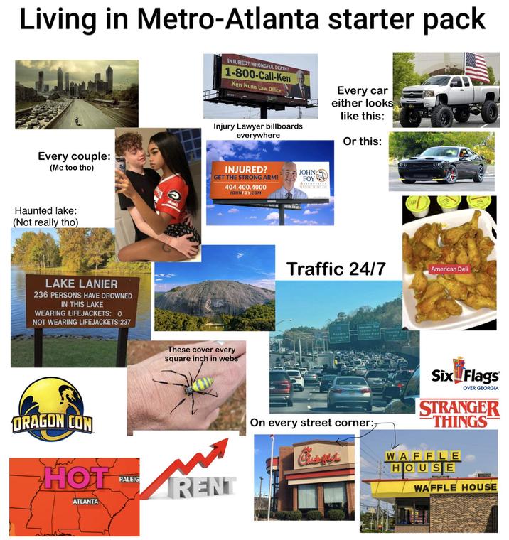 Living in Metro-Atlanta starter pack INJURED? WRONGFUL DEATH? 1-800-Call-Ken Ken Nunn Law Office 000015 Reagan Every car either looks m: like this: Or this: Every couple: (Me too tho) Injury Lawyer billboards everywhere INJURED? GET THE STRONG ARM! 404.400.4000 JOHN FOY.COM Haunted lake: (Not really tho) LAKE LANIER 236 PERSONS HAVE DROWNED IN THIS LAKE WEARING LIFEJACKETS: 0 NOT WEARING LIFEJACKETS:237 DRAGON CON HOT. ATLANTA These cover every square inch in webs RALEIG RENT JOHN FOY &ASSOCIATES Traffic 24/7 20 Auguste Birmingham Abernathy Blvd Capitol Ave Turner Field University Pryor St American Deli Deadcant On every street corner:- Six Flags OVER GEORGIA STRANGER THINGS WAFFLE HOUSE WAFFLE HOUSE
