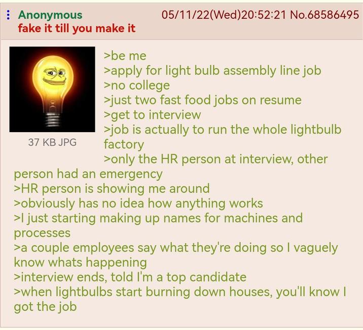 : Anonymous fake it till you make it 37 KB JPG >be me 05/11/22(Wed)20:52:21 No.68586495 >apply for light bulb assembly line job >no college >just two fast food jobs on resume >get to interview >job is actually to run the whole lightbulb factory >only the HR person at interview, other person had an emergency >HR person is showing me around >obviously has no idea how anything works >I just starting making up names for machines and processes >a couple employees say what they're doing so I vaguely know whats happening >interview ends, told I'm a top candidate >when lightbulbs start burning down houses, you'll know I got the job