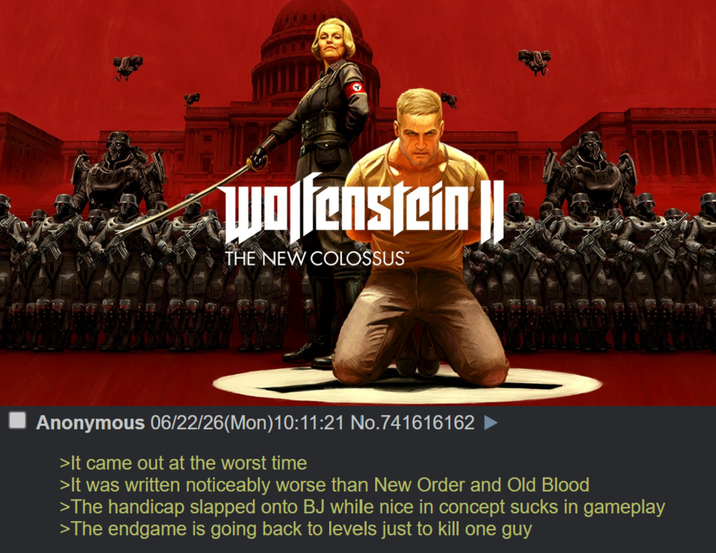 Wolfenstein || THE NEW COLOSSUS™ Anonymous 06/22/26(Mon) 10:11:21 No.741616162 >It came out at the worst time >It was written noticeably worse than New Order and Old Blood >The handicap slapped onto BJ while nice in concept sucks in gameplay >The endgame is going back to levels just to kill one guy