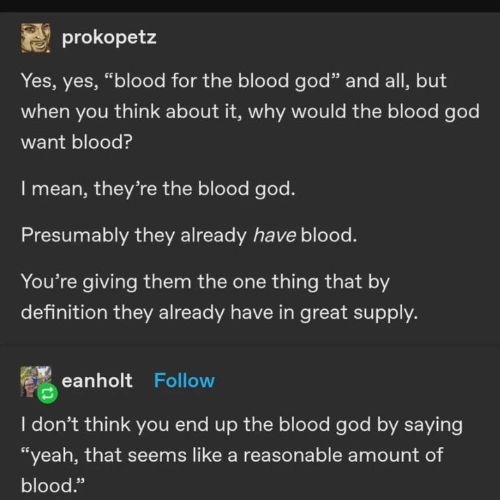 prokopetz Yes, yes, "blood for the blood god❞ and all, but when you think about it, why would the blood god want blood? I mean, they're the blood god. Presumably they already have blood. You're giving them the one thing that by definition they already have in great supply. eanholt Follow I don't think you end up the blood god by saying "yeah, that seems like a reasonable amount of blood."