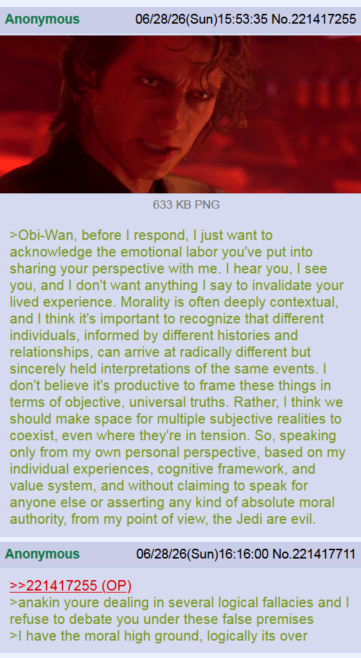 Anonymous 06/28/26(Sun)15:53:35 No.221417255 633 KB PNG >Obi-Wan, before I respond, I just want to acknowledge the emotional labor you've put into sharing your perspective with me. I hear you, I see you, and I don't want anything I say to invalidate your lived experience. Morality is often deeply contextual, and I think it's important to recognize that different individuals, informed by different histories and relationships, can arrive at radically different but sincerely held interpretations of the same events. I don't believe it's productive to frame these things in terms of objective, universal truths. Rather, I think we should make space for multiple subjective realities to coexist, even where they're in tension. So, speaking only from my own personal perspective, based on my individual experiences, cognitive framework, and value system, and without claiming to speak for anyone else or asserting any kind of absolute moral authority, from my point of view, the Jedi are evil. Anonymous >>221417255 (OP) 06/28/26(Sun)16:16:00 No.221417711 >anakin youre dealing in several logical fallacies and I refuse to debate you under these false premises >I have the moral high ground, logically its over