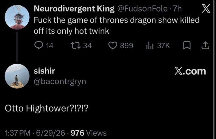 Neurodivergent King @Fudson Fole .7h F--- the game of thrones dragon show killed off its only hot twink 14 1734 sishir @bacontrgryn Otto Hightower?!?!? 1:37 PM - 6/29/26.976 Views . X 899 ılı 37K ☐ ↑ X.com