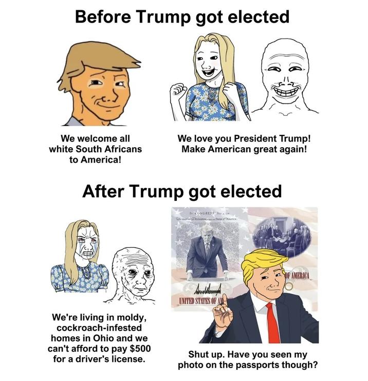 Before Trump got elected We welcome all white South Africans to America! We love you President Trump! Make American great again! After Trump got elected The animo Is CONGRESS JY eclarationStates of America. OF AMERICA We're living in moldy, cockroach-infested homes in Ohio and we can't afford to pay $500 for a driver's license. UNITED STATES OF A Shut up. Have you seen my photo on the passports though?