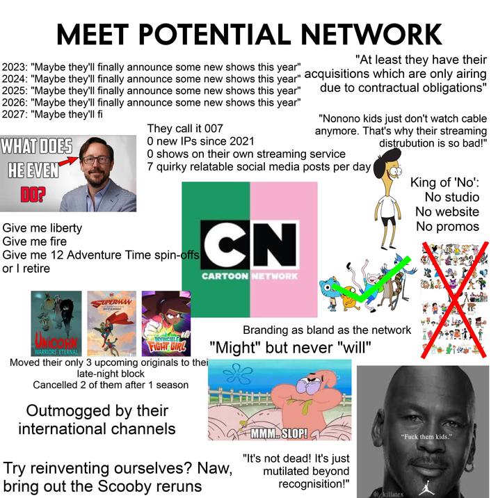 MEET POTENTIAL NETWORK 2023: "Maybe they'll finally announce some new shows this year" 2024: "Maybe they'll finally announce some new shows this year" 2025: "Maybe they'll finally announce some new shows this year" 2026: "Maybe they'll finally announce some new shows this year" 2027: "Maybe they'll fi WHAT DOES HE EVEN DO? Give me liberty Give me fire They call it 007 O new IPs since 2021 "At least they have their acquisitions which are only airing due to contractual obligations" "Nonono kids just don't watch cable anymore. That's why their streaming distrubution is so bad!" O shows on their own streaming service 7 quirky relatable social media posts per day Give me 12 Adventure Time spin-offs or I retire CN CARTOON NETWORK King of 'No': No studio No website No promos UPERMAN NEW SERIES PREMIERE JULY AT MIDNIGHT UNICORN WARRIORS ETERNAL INVINCIBLE FIGHT GIRL Moved their only 3 upcoming originals to thei late-night block Cancelled 2 of them after 1 season Outmogged by their international channels Branding as bland as the network "Might" but never "will" Try reinventing ourselves? Naw, bring out the Scooby reruns. MMM. SLOP! "It's not dead! It's just mutilated beyond recognisition!" @killatex "F--- them kids."