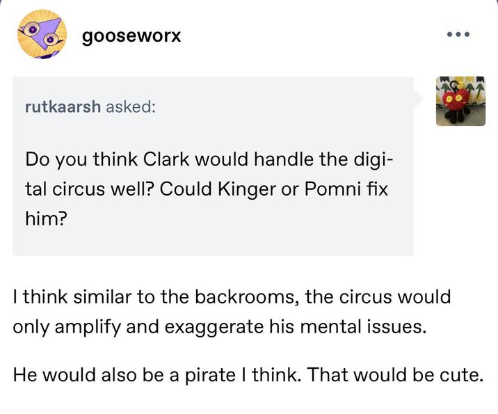 gooseworx rutkaarsh asked: Do you think Clark would handle the digi- tal circus well? Could Kinger or Pomni fix him? I think similar to the backrooms, the circus would only amplify and exaggerate his mental issues. He would also be a pirate I think. That would be cute.