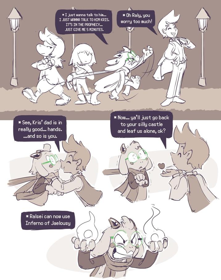 * I just wanna talk to him... I JUST WANNA TALK TO HIM KRIS. IT'S IN THE PROPHECY... JUST GIVE ME 5 MINUTES. * Oh Raly, you worry too much! * See, Kris' dad is in really good... hands. ...and so is you. * Now... ya'll just go back to your silly castle and leaf us alone, ok? * Ralsei can now use Inferno of Jaelousy