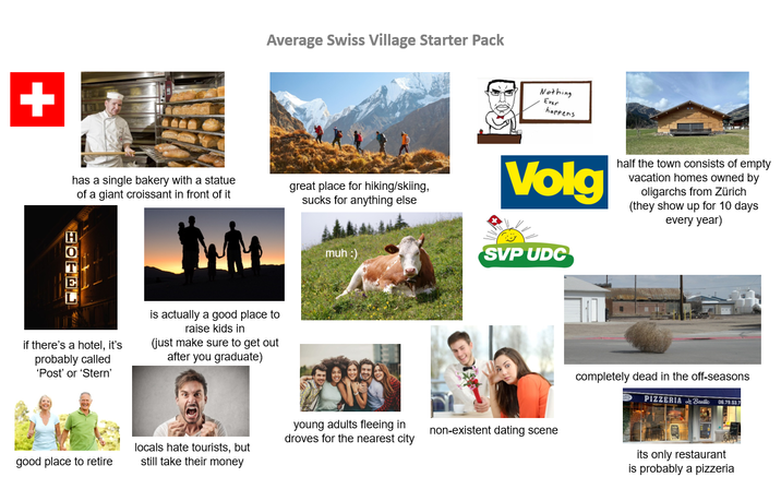 Average Swiss Village Starter Pack has a single bakery with a statue of a giant croissant in front of it great place for hiking/skiing, sucks for anything else HOTEL if there's a hotel, it's probably called 'Post' or 'Stern' is actually a good place to raise kids in (just make sure to get out after you graduate) muh :) Nothing Ever happens Volg half the town consists of empty vacation homes owned by oligarchs from Zürich (they show up for 10 days every year) SVP UDC young adults fleeing in droves for the nearest city non-existent dating scene good place to retire locals hate tourists, but still take their money completely dead in the off-seasons PIZZERIA Basic 06.78.53.7 its only restaurant is probably a pizzeria
