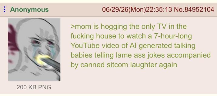 Anonymous 06/29/26(Mon)22:35:13 No.84952104 >mom is hogging the only TV in the f------ house to watch a 7-hour-long YouTube video of Al generated talking babies telling lame ass jokes accompanied by canned sitcom laughter again 200 KB PNG