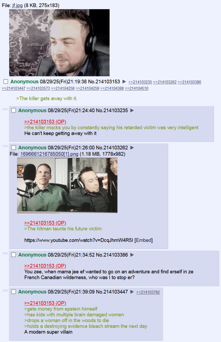 File: jf.jpg (8 KB, 275x183) Anonymous 08/29/25(Fri)21:19:38 No.214103153 >>214103235 >>214103262 >>214103396 >>214103447 >>214103573 >>214104258 >>214104259 >>214104388 >>214104510 >The killer gets away with it. Anonymous 08/29/25(Fri)21:24:40 No.214103235 >>214103153 (OP) >the killer mocks you by constantly saying his retarded victim was very intelligent He can't keep getting away with it >> Anonymous 08/29/25(Fri)21:26:00 No.214103262 File: 1696661216785050[1].png (1.18 MB, 1778x982) >>214103153 (OP) >The hitman taunts his future victim: https://www.youtube.com/watch?v=DcqJhmW4R51 [Embed] Anonymous 08/29/25(Fri)21:34:52 No.214103386 >>214103153 (OP) You zee, when mama jee ef wanted to go on an adventure and find erself in ze French Canadian wilderness, who was I to stop er? Anonymous 08/29/25(Fri)21:39:09 No.214103447 ►>>214103792 >>214103153 (OP) >gets money from epstein himself >has kids with multiple brain damaged women >drops a woman off in the woods to die >holds a destroying evidence bleach stream the next day A modern super villain