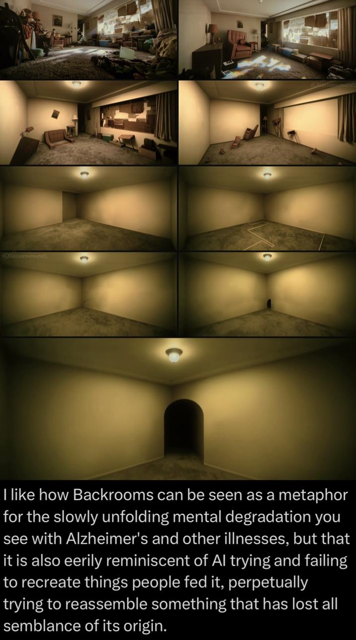 @thecinemoments @thecinemoments I like how Backrooms can be seen as a metaphor for the slowly unfolding mental degradation you see with Alzheimer's and other illnesses, but that it is also eerily reminiscent of Al trying and failing to recreate things people fed it, perpetually trying to reassemble something that has lost all semblance of its origin.