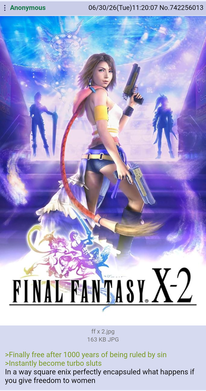 Anonymous 06/30/26(Tue)11:20:07 No.742256013 FINAL FANTASY. X-2 ff x 2.jpg 163 KB JPG >Finally free after 1000 years of being ruled by sin >Instantly become turbo sluts In a way square enix perfectly encapsuled what happens if you give freedom to women