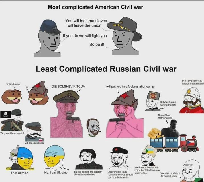 Most complicated American Civil war You will taek ma slaves. I will leave the union If you do we will fight you So be it! Least Complicated Russian Civil war finland mine Ei DIE BOLSHEVIK SCUM I will put you in a f------ labor camp Did somebody say foreign intervention? ' Why am I here again? Gib Independence I am Ukraine No, I am Ukraine But we control the eastern Ukranian territories Bolsheviks are ruining the left Choo Choo M----------- Ackyshually I am Ukraine and we should join the Bolsheviks We have a border with china but I think we are ukraine too We aint much but its honest work