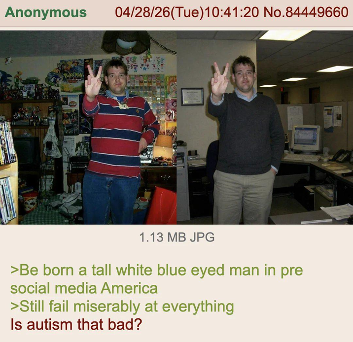 Anonymous 04/28/26(Tue)10:41:20 No.84449660 1.13 MB JPG >Be born a tall white blue eyed man in pre social media America >Still fail miserably at everything Is autism that bad?