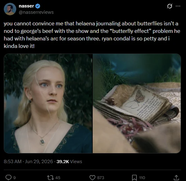 nasser @nasserreviews you cannot convince me that helaena journaling about butterflies isn't a nod to george's beef with the show and the "butterfly effect” problem he had with helaena's arc for season three. ryan condal is so petty and i kinda love it! 8:53 AM · Jun 29, 2026 39.2K Views 9 45 873 110 <]