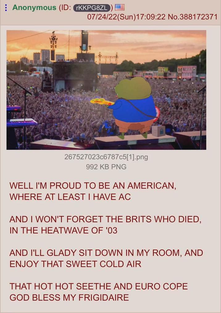 Anonymous (ID: rKKPG8ZL 07/24/22(Sun)17:09:22 No.388172371 267527023c6787c5[1].png 992 KB PNG WELL I'M PROUD TO BE AN AMERICAN, WHERE AT LEAST I HAVE AC AND I WON'T FORGET THE BRITS WHO DIED, IN THE HEATWAVE OF '03 AND I'LL GLADY SIT DOWN IN MY ROOM, AND ENJOY THAT SWEET COLD AIR THAT HOT HOT SEETHE AND EURO COPE GOD BLESS MY FRIGIDAIRE