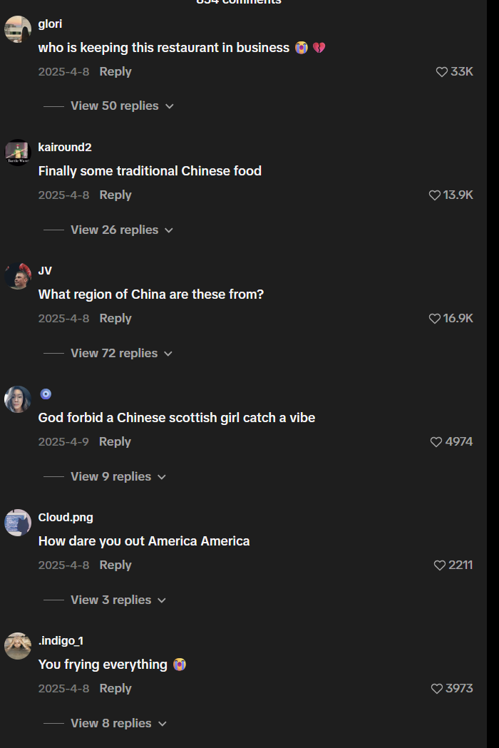glori who is keeping this restaurant in business 2025-4-8 Reply View 50 replies ✓ kairound2 Finally some traditional Chinese food 2025-4-8 Reply View 26 replies ✓ JV What region of China are these from? 2025-4-8 Reply View 72 replies ✓ God forbid a Chinese scottish girl catch a vibe 2025-4-9 Reply View 9 replies v Cloud.png ♥33K 13.9K 16.9K 4974 How dare you out America America 2211 2025-4-8 Reply View 3 replies ✓ indigo_1 You frying everything → 2025-4-8 Reply View 8 replies ✓ ♥3973