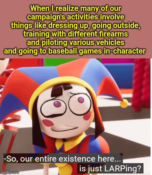 When I realize many of our campaign's activities involve things like dressing up, going outside, training with different firearms and piloting various vehicles and going to baseball games in-character -So, our entire existence here... imgflip.com is just LARPing?