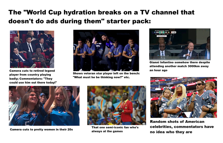 The "World Cup hydration breaks on a TV channel that doesn't do ads during them" starter pack: Camera cuts to retired legend player from country playing badly; Commentators: "They could use him out there today!" Camera cuts to pretty women in their 20s 0003 #FIFAWorldCup Shows veteran star player left on the bench: "What must he be thinking now?" etc. That one semi-iconic fan who's always at the games FIFA WORLD CUP 2026-GROUP CUW 01 CIV ECU 1-1 GER 1st HALF-FOX 11:28 Gianni Infantino somehow there despite attending another match 3000km away an hour ago HIG Random shots of American celebrities, commentators have no idea who they are
