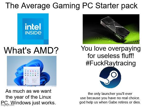 The Average Gaming PC Starter pack intel INSIDE What's AMD? You love overpaying for useless fluff! #FuckRaytracing As much as we want the year of the Linux Windows just works. P.com the only launcher you'll ever use because you have no real choice. god help us when Gabe retires or dies.