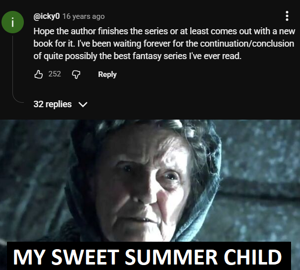 @icky0 16 years ago i ... Hope the author finishes the series or at least comes out with a new book for it. I've been waiting forever for the continuation/conclusion of quite possibly the best fantasy series I've ever read. 252 Reply 32 replies ✓ MY SWEET SUMMER CHILD
