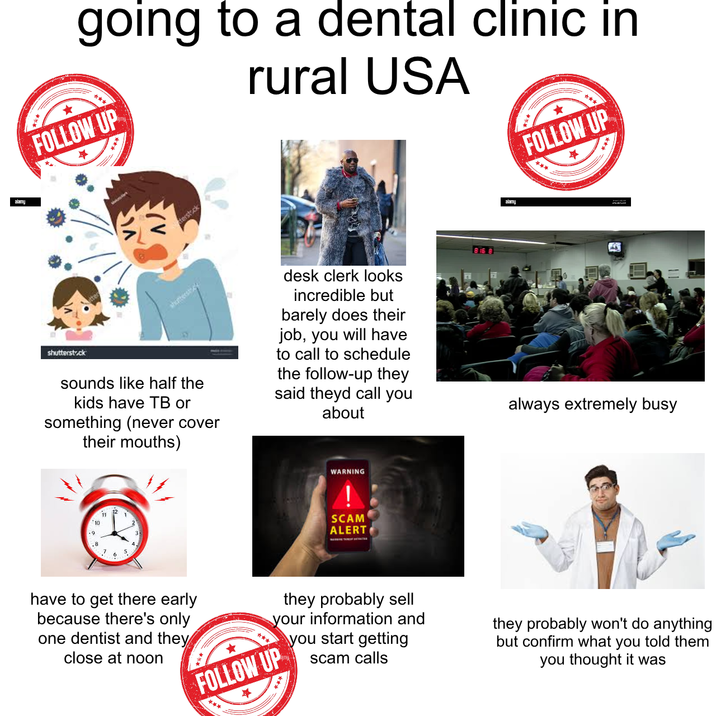 going to a dental clinic in FOLLOW UP rural USA terstock shutterstock shutterstock sounds like half the kids have TB or something (never cover their mouths) desk clerk looks incredible but barely does their job, you will have to call to schedule the follow-up they said theyd call you about 11 1 10 .9 3 .8 4 7 5 6 WARNING SCAM ALERT alamy FOLLOW UP always extremely busy have to get there early because there's only one dentist and they close at noon they probably sell your information and you start getting scam calls FOLLOW UP they probably won't do anything but confirm what you told them you thought it was