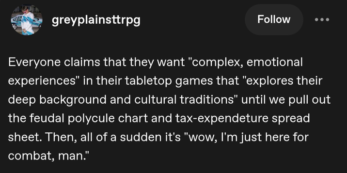 greyplainsttrpg Follow Everyone claims that they want "complex, emotional experiences" in their tabletop games that "explores their deep background and cultural traditions" until we pull out the feudal polycule chart and tax-expendeture spread sheet. Then, all of a sudden it's "wow, I'm just here for combat, man."