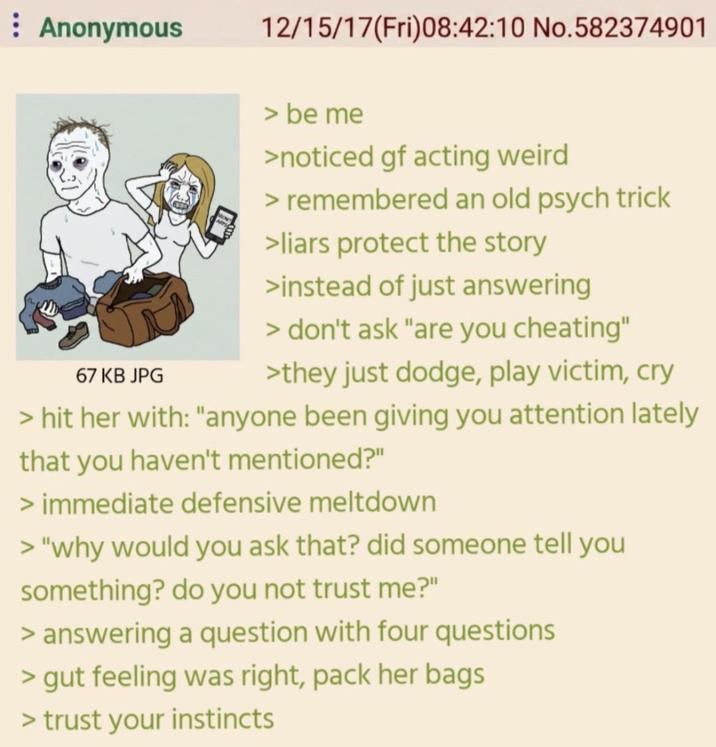 : Anonymous 12/15/17(Fri)08:42:10 No.582374901 67 KB JPG > be me >noticed gf acting weird > remembered an old psych trick >liars protect the story >instead of just answering > don't ask "are you cheating" >they just dodge, play victim, cry > hit her with: "anyone been giving you attention lately that you haven't mentioned?" > immediate defensive meltdown > "why would you ask that? did someone tell you something? do you not trust me?" > answering a question with four questions > gut feeling was right, pack her bags > trust your instincts