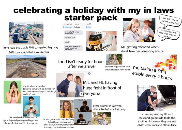 celebrating a holiday with my in laws starter pack we didn't have autism in the 80s oo Sprint LTE 4:08 PM Messages in-laws be here by 12, we eat dinner at 12 75% I D Details long road trip that is 70% congested highway 30% rural roads that look like this where are you? hello? if you're not here by 12 we will have to eat without you... food isn't ready for hours after we arrive shy SIL who is impossible to have a convo with bc she's so shy but she makes really good sourdough and she's nice that one brother in law who is gambling and gaming on his phone the whole time until its time for pie SIL who just married into the family I don't know her well yet very she's black, which my father in law- is acting completely normal about essential oils will clear their eczema right up MIL getting offended when I don't take her parenting advice placate hangry toddler with snacks I brought from home MIL and FIL having huge fight in front of ✩everyone Save SHE'S BLACK BUT MY SON IS WHITE me taking a 5mg edible every 2 hours other brother in law who drinks like he's at a frat party at some point my FIL and husband go outside to do this (nothing is broken, they are just obsessed w cars and also autistic)