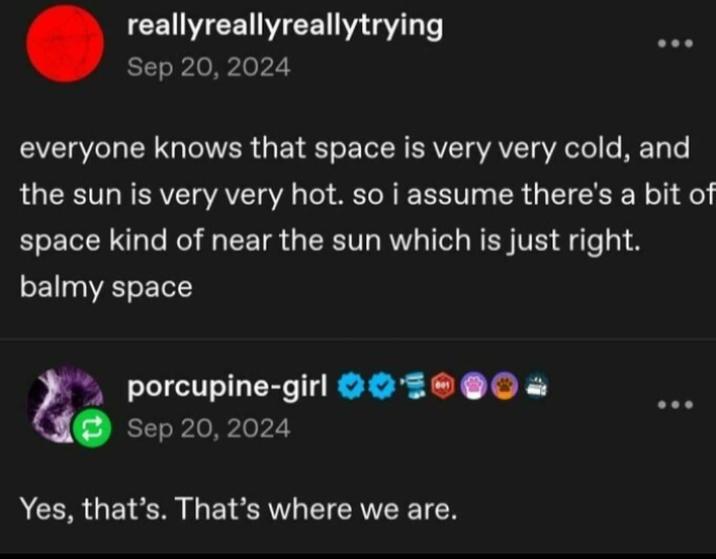 reallyreallyreallytrying Sep 20, 2024 everyone knows that space is very very cold, and the sun is very very hot. so i assume there's a bit of space kind of near the sun which is just right. balmy space porcupine-girl ❤03 Sep 20, 2024 Yes, that's. That's where we are.