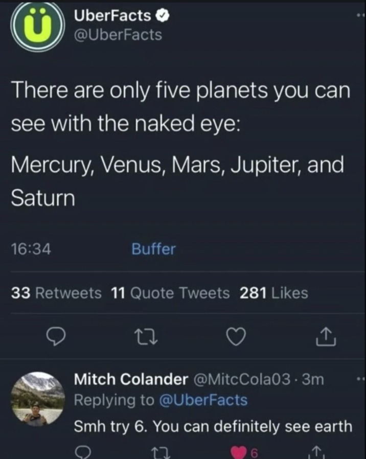UberFacts → @UberFacts There are only five planets you can see with the naked eye: Mercury, Venus, Mars, Jupiter, and Saturn 16:34 Buffer 33 Retweets 11 Quote Tweets 281 Likes Mitch Colander @MitcCola03.3m Replying to @UberFacts Smh try 6. You can definitely see earth 12 6 ↑