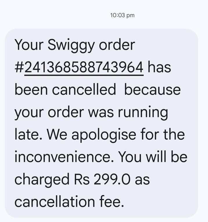 10:03 pm Your Swiggy order #241368588743964 has been cancelled because your order was running late. We apologise for the inconvenience. You will be charged Rs 299.0 as cancellation fee.