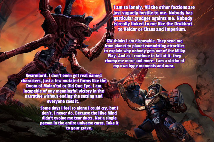 I am so lonely. All the other factions are just vaguely hostile to me. Nobody has particular grudges against me. Nobody is really linked to me like the Drukhari to Aeldar or Chaos and Imperium. GW thinks I am disposable. They send me from planet to planet committing atrocities to explain why nobody gets out of the Milky Way. And as I continue to fail at it, they chump me more and more. I am a victim of my own hype moments and aura. Swarmlord. I don't even get real named characters, just a few mutated forms like the Doom of Malan'tai or Old One Eye. I am incapable of any meaningful victory in the narrative without ending the setting and everyone sees it. Some days I feel so alone I could cry, but I don't. I never do. Because the Hive Mind didn't evolve me tear ducts. Not a single person in the entire universe cares. Take it to your grave.