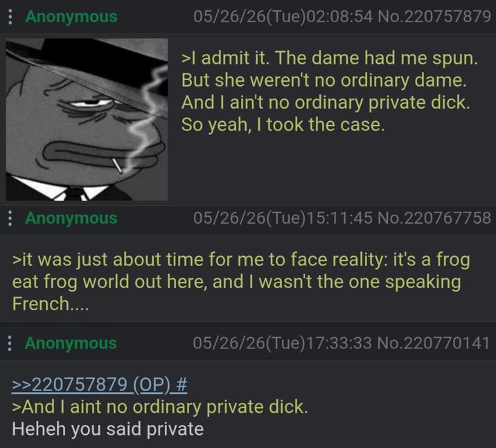 : Anonymous 05/26/26(Tue)02:08:54 No.220757879 >I admit it. The dame had me spun. But she weren't no ordinary dame. And I ain't no ordinary private d---. So yeah, I took the case. Anonymous 05/26/26(Tue)15:11:45 No.220767758 >it was just about time for me to face reality: it's a frog eat frog world out here, and I wasn't the one speaking French.... Anonymous 05/26/26(Tue)17:33:33 No.220770141 >>220757879 (OP) # >And I aint no ordinary private d---. Heheh you said private