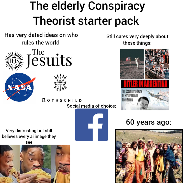 The elderly Conspiracy Theorist starter pack Has very dated ideas on who IHS rules the world The Jesuits NASA ROTHSCHILD Very distrusting but still believes every ai image they see Still cares very deeply about these things: Social media of choice: f HITLER IN ARGENTINA THE DOCUMENTED TRUTH OF HITLER'S ESCAPE FROM BERLIN 60 years ago: