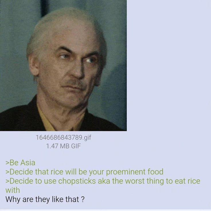 >Be Asia 1646686843789.gif 1.47 MB GIF >Decide that rice will be your proeminent food >Decide to use chopsticks aka the worst thing to eat rice with Why are they like that?