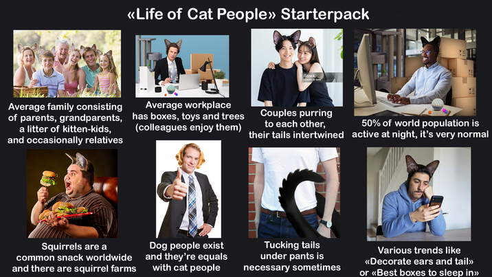 <<Life of Cat People» Starterpack Average family consisting of parents, grandparents, a litter of kitten-kids, and occasionally relatives Average workplace has boxes, toys and trees (colleagues enjoy them) CFAIR iStock Credit: b-bee Couples purring to each other, their tails intertwined 50% of world population is active at night, it's very normal Squirrels are a common snack worldwide and there are squirrel farms Dog people exist and they're equals with cat people Tucking tails under pants is necessary sometimes Various trends like <<Decorate ears and tail» or <<Best boxes to sleep in>>