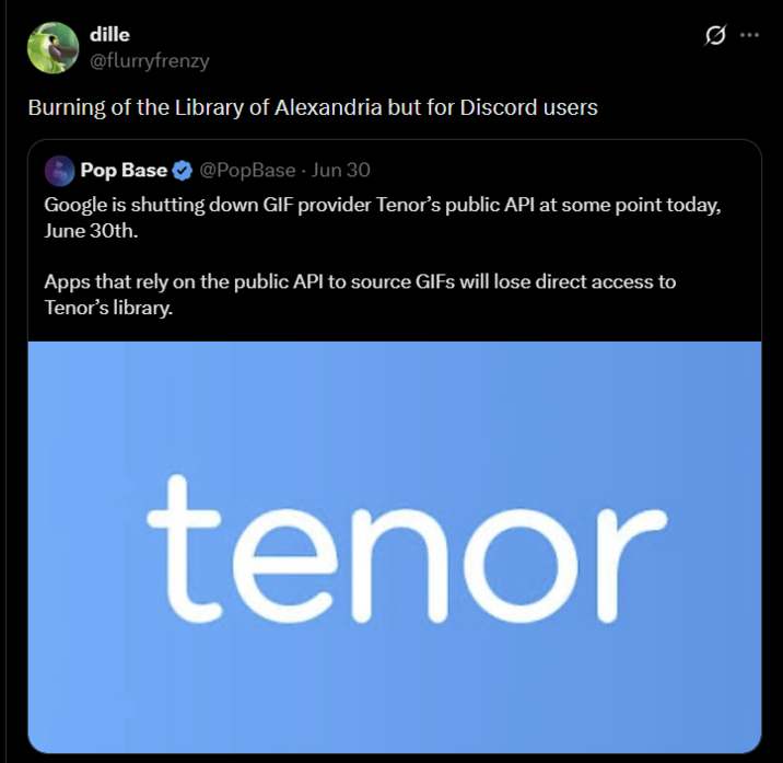 dille @flurryfrenzy Burning of the Library of Alexandria but for Discord users Pop Base @PopBase - Jun 30 Google is shutting down GIF provider Tenor's public API at some point today, June 30th. Apps that rely on the public API to source GIFs will lose direct access to Tenor's library. tenor