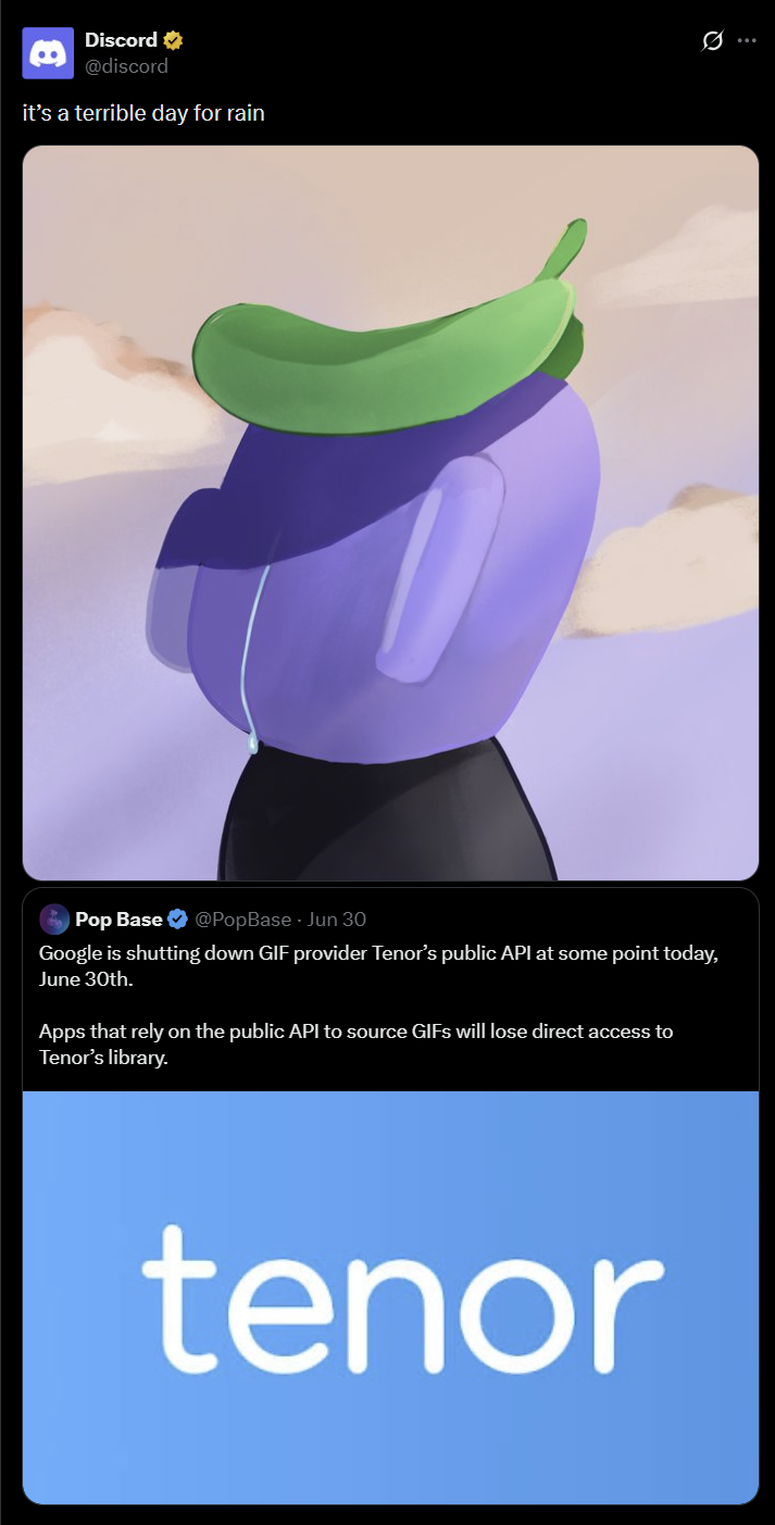 Discord ✔ @discord it's a terrible day for rain Pop Base @PopBase - Jun 30 Google is shutting down GIF provider Tenor's public API at some point today, June 30th. Apps that rely on the public API to source GIFs will lose direct access to Tenor's library. tenor Q