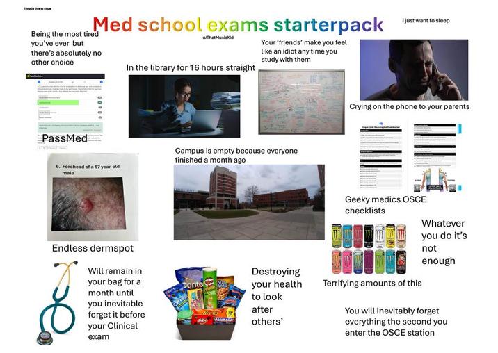 I made this to cope Med school exams starterpack Being the most tired you've ever but u/ThatMusicKid there's absolutely no other choice In the library for 16 hours straight Your 'friends' make you feel like an idiot any time you study with them PassMed 0 6. Forehead of a 57 year-old male Endless dermspot Will remain in your bag for a month until you inevitable forget it before your Clinical exam Campus is empty because everyone finished a month ago Dorito Destroying your health to look after others' I just want to sleep Crying on the phone to your parents Geeky medics OSCE checklists Whatever you do it's not enough Terrifying amounts of this You will inevitably forget everything the second you enter the OSCE station