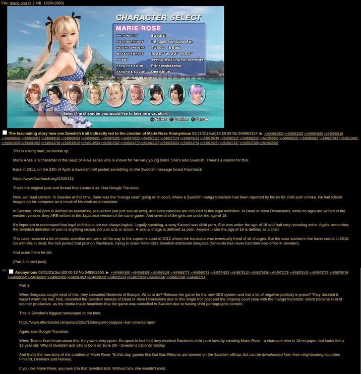 File: marie.png (2.2 MB, 1920x1080) CHARACTER SELECT MARIE ROSE NATIONALITY Swedish AGE/ BIRTHDAY 18 years old/June 6th 4°10 85lbs HEIGHT/WEIGHT MEASUREMENTS HOBBY FAVORITE FOOD FAVORITE COLOR B 29" W 22" H 30" Sewing, Watching horror movies Prinsessbakelse Deep blue Select the character you would like to take on a vacation. Select Confirm Cancel The fascinating story how one Swedish troll indirectly led to the creation of Marie Rose Anonymous 03/21/21(Sun)19:59:58 No.548962524 >>548962905 >>548963293 >>548964580 >>548966819 >>548968047 >>548968473 >>548969165 >>548969363 >>548969781 >>548971085 >>548974523 >>548975110 >>548977179 >>548979143 >>548979749 >>548980210 >>548982252 >>548983858 >>548986205 >>548986825 >>548987943 >>549010401 >>549010625 >>549012958 >>549013736 >>549019405 >>549019693 >>549019702 >>549021274 >>549022173 >>549023691 >>549023754 >>549024971 >>549027147 >>549027880 >>549033502 This is a long read, so buckle up. Marie Rose is a character in the Dead or Alive series who is known for her very young looks. She's also Swedish. There's a reason for this. Back in 2011, on the 24th of April, a Swedish troll posted something on the Swedish message board Flashback: https://www.flashback.org/t1525412 That's the original post and thread that started it all. Use Google Translate. Now, we need context. In Sweden at this time, there was the "manga case" going on in court, where a Swedish manga translator had been reported by his ex for child p--- crimes. He had lolicon images on his computer as a result of his work as a translator. In Sweden, child p--- is defined as everything sexualized (not just sexual acts), and even cartoons are included in this legal definition. In Dead or Alive Dimensions, while no ages are written in the western version, they ARE written in the Japanese version of the same game. And several of the girls are under the age of 18. It's important to understand that legal definitions are not always logical. Legally speaking, a sexy Kasumi was child p---. She was under the age of 18 and had very revealing attire. Again, remember, the Swedish definition of p--- is anything sexual, not just acts or action. A sexual image is definied as p---. Anyone under the age of 18 is defined as a child. This case received a lot of media attention and went all the way to the supreme court in 2012 where the translator was eventually freed of all charges. But the case started in the lower courts in 2010. So with this in mind, the troll posted that post on Flashback, trying to scare Nintendo's Swedish distributor Bergsala (Nintendo has never had their own office in Sweden). And scare them he did. (Part 2 in next post) >> Anonymous 03/21/21(Sun)20:00:13 No.548962550 >>548964268 >>548965358 >>548969165 >>548969773 >>548969781 >>548974523 >>548975110 >>548976686 >>548977179 >>548979143 >>548979737 >>548979749 >>548982252 >>548986825 >>549007895 >>549017014 >>549019702 >>549021274 >>549023754 >>549027147 >>549027241 >>549029714 Part 2 When Bergsala cought wind of this, they consulted Nintendo of Europe. What to do? Release the game for the new 3DS system and risk a lot of negative publicity in press? They decided it wasn't worth the risk. NoE cancelled the Swedish release of Dead or Alive Dimensions due to this single troll post and the ongoing court case with the manga translator, which became kind of counter productive, as the media made headlines that the game was cancelled in Sweden due to having child pornographic content. This is Sweden's biggest newspaper at the time: https://www.aftonbladet.se/spela/a/3j5z7L/storspelet-stoppas--kan-vara-barnporr Again, use Google Translate. When Tecmo Koei heard about this, they were very upset. So upset in fact that they mocked Sweden's child p--- laws by creating Marie Rose - a character who is 18 on paper, but looks like a 13 year old. Who is Swedish and who is born on June 6th - Sweden's national holiday. And that's the true story of the creation of Marie Rose. To this day, games like Gal Gun Returns are banned on the Swedish eShop, but can be downloaded from their neighbouring countries Finland, Denmark and Norway. If you like Marie Rose, you owe it to that Swedish troll. Without him, she wouldn't exist.