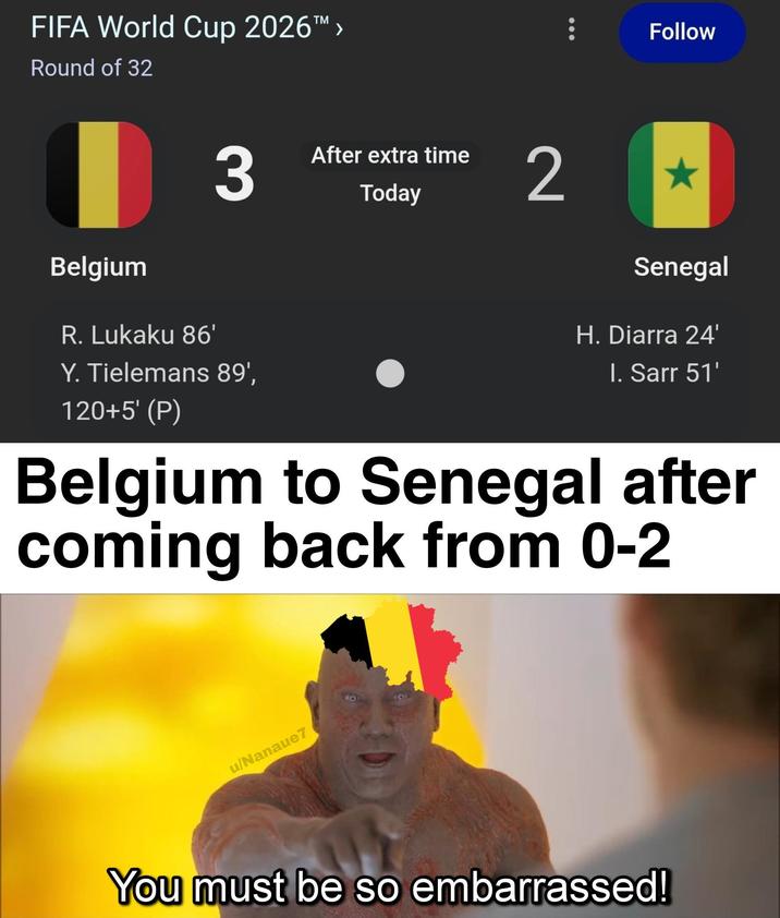 FIFA World Cup 2026™ > Round of 32 | 3 Belgium R. Lukaku 86' Y. Tielemans 89', 120+5' (P) After extra time Today Follow 2 Senegal H. Diarra 24' I. Sarr 51' Belgium to Senegal after coming back from 0-2 u/Nanaue7 You must be so embarrassed!