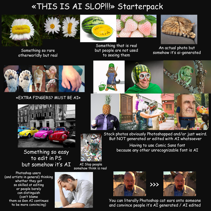 «THIS IS AI SLOP!!!» Starterpack Something so rare otherworldly but real Something that is real but people are not used to seeing them «EXTRA FINGERS? MUST BE AI» STC 18440 STO771-RN Something so easy to edit in PS but somehow it's AI Photoshop users (and artists in general) thinking whether they got so skilled at editing or people barely can distinguish (can't blame them as Gen AI continues to be more convincing) AI Slop people iStock Credit: Iridi An actual photo but somehow it's ai-generated Stock photos obviously Photoshopped and/or just weird. But NOT generated or edited with AI whatsoever Having to use Comic Sans font because any other unrecognizable font is AI somehow think is real >>> You can literally Photoshop cat ears onto someone and convince people it's AI generated / AI edited