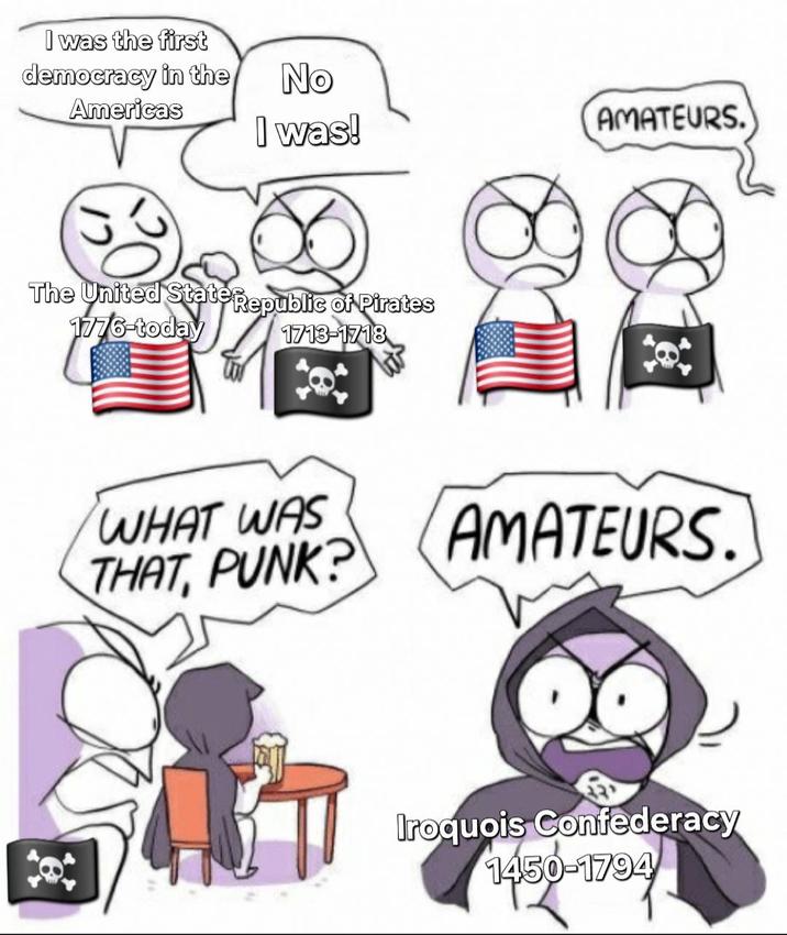 I was the first democracy in the Americas No I was! AMATEURS. The United State Republic of Pirates 1776-today 1713-1718 1713 WHAT WAS THAT, PUNK? AMATEURS. Iroquois Confederacy 1450-1794